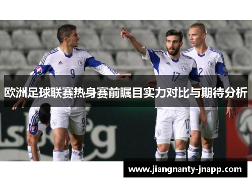 欧洲足球联赛热身赛前瞩目实力对比与期待分析