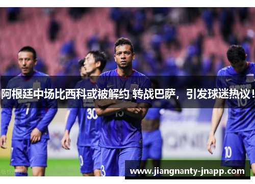 阿根廷中场比西科或被解约 转战巴萨,引发球迷热议!