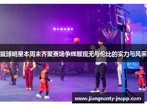 篮球明星本周末齐聚赛场争辉展现无与伦比的实力与风采