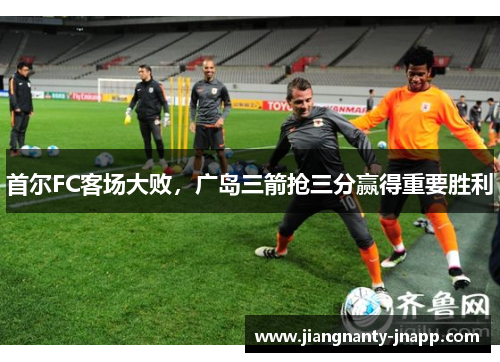 首尔FC客场大败，广岛三箭抢三分赢得重要胜利